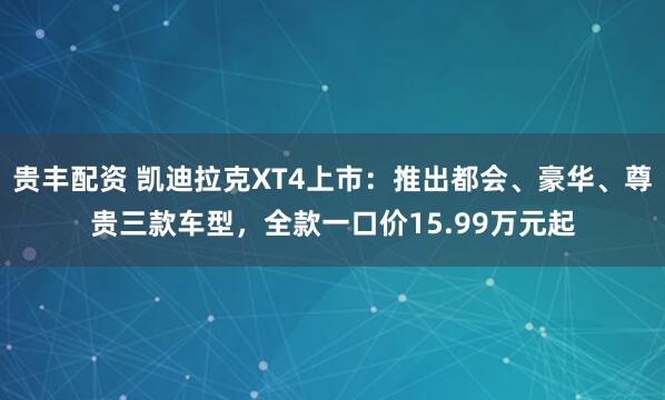 贵丰配资 凯迪拉克XT4上市：推出都会、豪华、尊贵三款车型，全款一口价15.99万元起