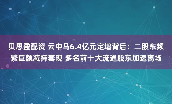 贝思盈配资 云中马6.4亿元定增背后：二股东频繁巨额减持套现 多名前十大流通股东加速离场