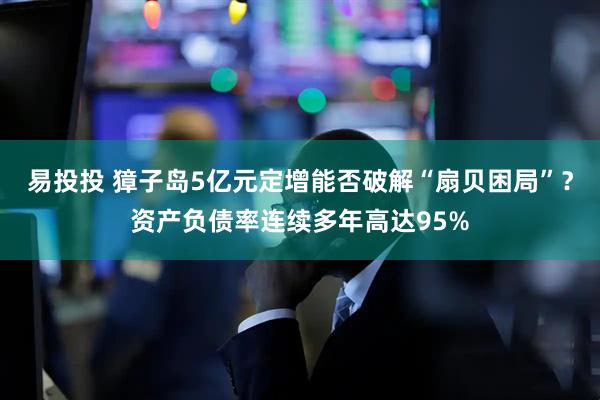 易投投 獐子岛5亿元定增能否破解“扇贝困局”？资产负债率连续多年高达95%