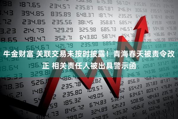 牛金财富 关联交易未按时披露！青海春天被责令改正 相关责任人被出具警示函