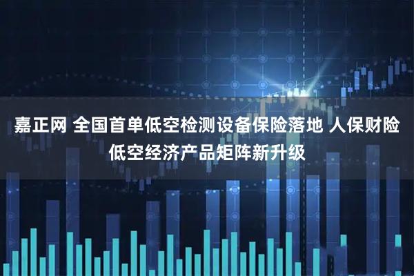 嘉正网 全国首单低空检测设备保险落地 人保财险低空经济产品矩阵新升级