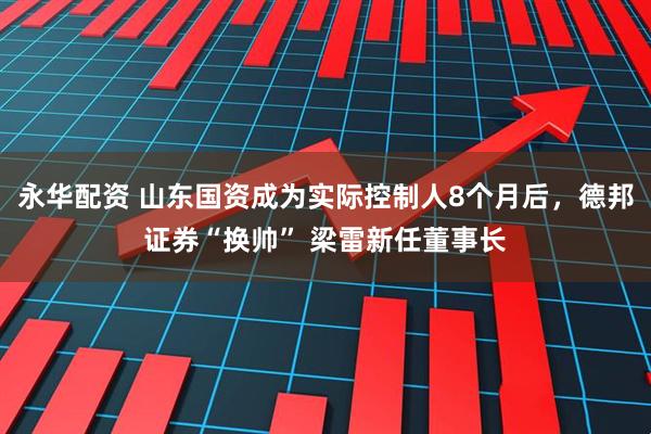 永华配资 山东国资成为实际控制人8个月后，德邦证券“换帅” 梁雷新任董事长