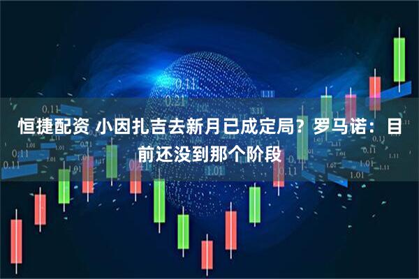 恒捷配资 小因扎吉去新月已成定局？罗马诺：目前还没到那个阶段