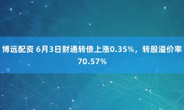 博远配资 6月3日财通转债上涨0.35%，转股溢价率70.57%
