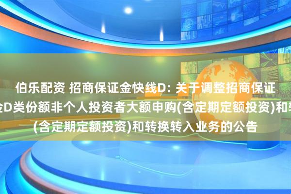 伯乐配资 招商保证金快线D: 关于调整招商保证金快线货币市场基金D类份额非个人投资者大额申购(含定期定额投资)和转换转入业务的公告