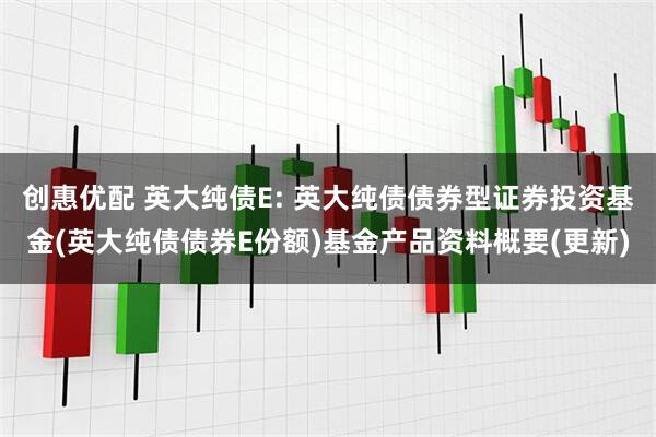 创惠优配 英大纯债E: 英大纯债债券型证券投资基金(英大纯债债券E份额)基金产品资料概要(更新)