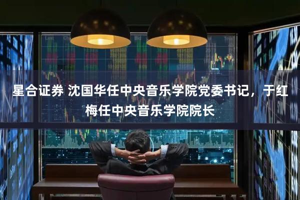 星合证券 沈国华任中央音乐学院党委书记，于红梅任中央音乐学院院长