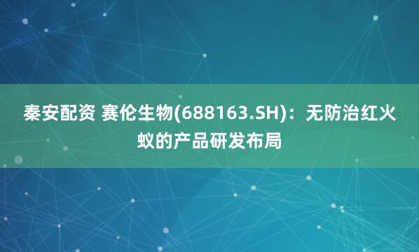 秦安配资 赛伦生物(688163.SH)：无防治红火蚁的产品研发布局