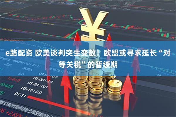 e路配资 欧美谈判突生变数！欧盟或寻求延长“对等关税”的暂缓期