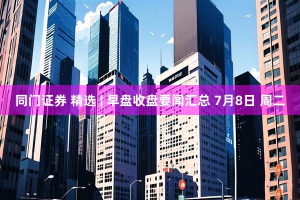 同门证券 精选 | 早盘收盘要闻汇总 7月8日 周二