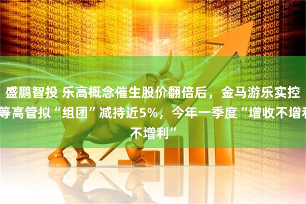盛鹏智投 乐高概念催生股价翻倍后，金马游乐实控人等高管拟“组团”减持近5%，今年一季度“增收不增利”