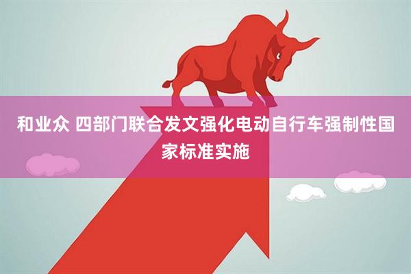 和业众 四部门联合发文强化电动自行车强制性国家标准实施
