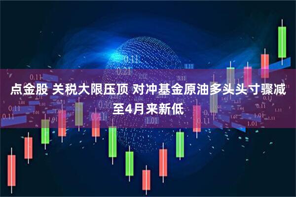点金股 关税大限压顶 对冲基金原油多头头寸骤减至4月来新低
