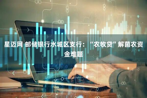 星迈网 邮储银行水城区支行：“农牧贷”解菌农资金难题