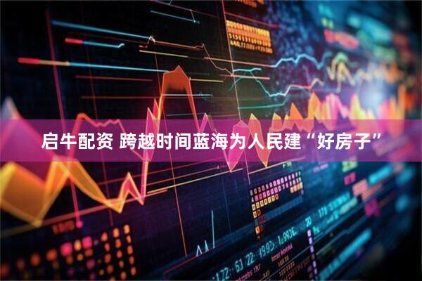 启牛配资 跨越时间蓝海　为人民建“好房子”