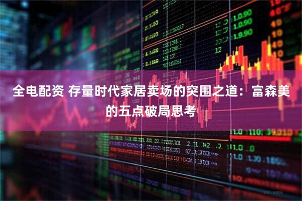 全电配资 存量时代家居卖场的突围之道：富森美的五点破局思考