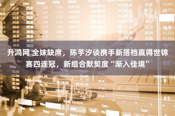 升鸿网 全妹缺席，陈芋汐谈携手新搭档赢得世锦赛四连冠，新组合默契度“渐入佳境”