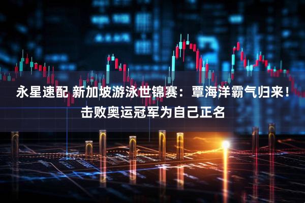 永星速配 新加坡游泳世锦赛：覃海洋霸气归来！击败奥运冠军为自己正名
