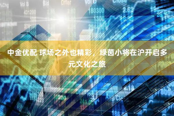 中金优配 球场之外也精彩，绿茵小将在沪开启多元文化之旅