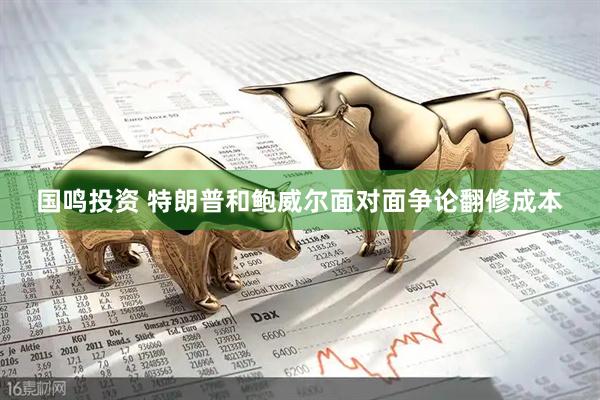 国鸣投资 特朗普和鲍威尔面对面争论翻修成本