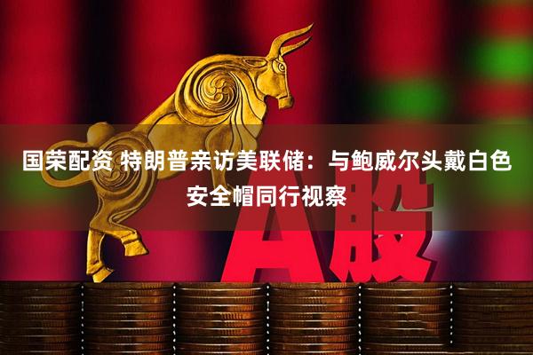 国荣配资 特朗普亲访美联储：与鲍威尔头戴白色安全帽同行视察