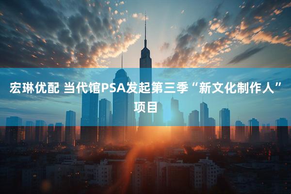 宏琳优配 当代馆PSA发起第三季“新文化制作人”项目