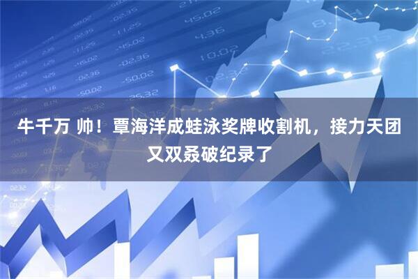牛千万 帅！覃海洋成蛙泳奖牌收割机，接力天团又双叒破纪录了