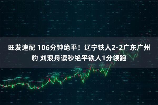 旺发速配 106分钟绝平！辽宁铁人2-2广东广州豹 刘浪舟读秒绝平铁人1分领跑