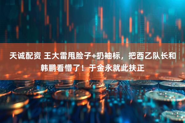 天诚配资 王大雷甩脸子+扔袖标，把西乙队长和韩鹏看懵了！于金永就此扶正