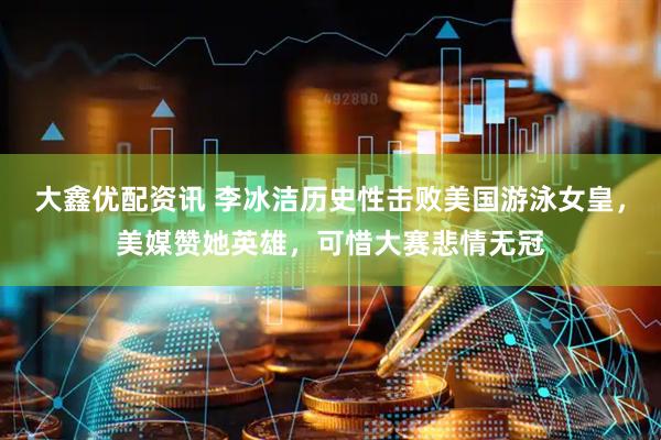 大鑫优配资讯 李冰洁历史性击败美国游泳女皇，美媒赞她英雄，可惜大赛悲情无冠