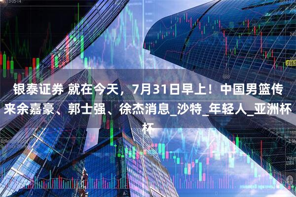 银泰证券 就在今天，7月31日早上！中国男篮传来余嘉豪、郭士强、徐杰消息_沙特_年轻人_亚洲杯