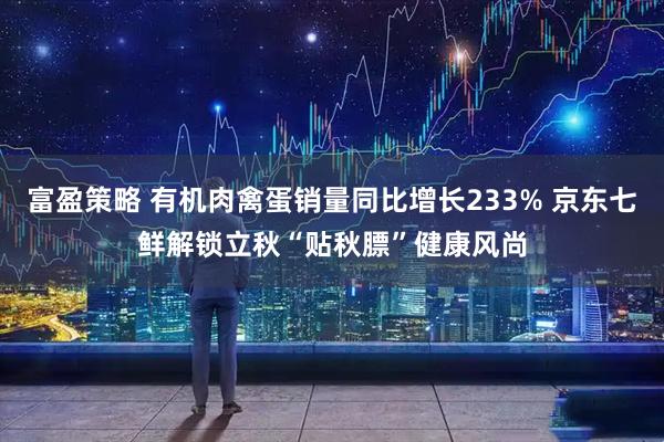 富盈策略 有机肉禽蛋销量同比增长233% 京东七鲜解锁立秋“贴秋膘”健康风尚