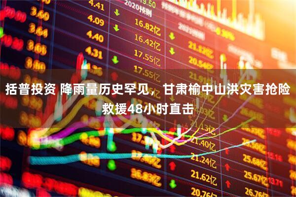 括普投资 降雨量历史罕见，甘肃榆中山洪灾害抢险救援48小时直击