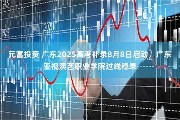 元富投资 广东2025高考补录8月8日启动，广东亚视演艺职业学院过线稳录