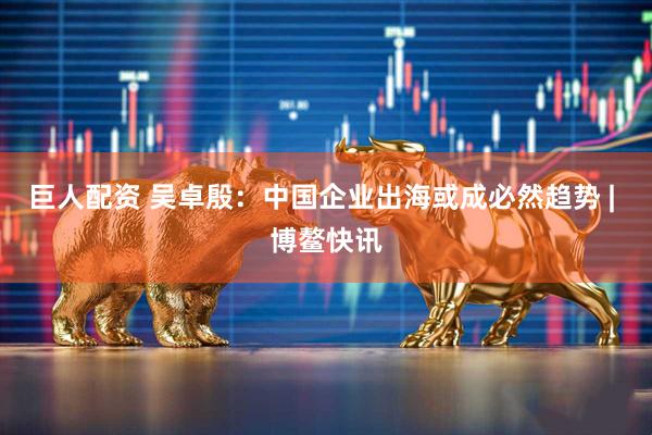 巨人配资 吴卓殷：中国企业出海或成必然趋势 | 博鳌快讯