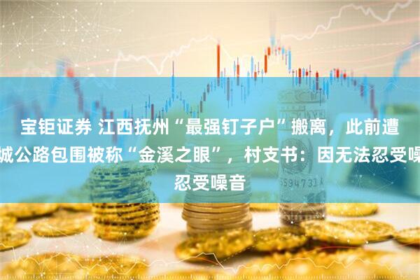 宝钜证券 江西抚州“最强钉子户”搬离，此前遭绕城公路包围被称“金溪之眼”，村支书：因无法忍受噪音