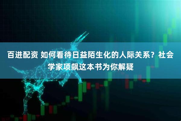 百进配资 如何看待日益陌生化的人际关系？社会学家项飙这本书为你解疑