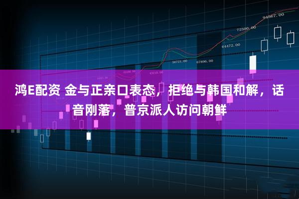 鸿E配资 金与正亲口表态，拒绝与韩国和解，话音刚落，普京派人访问朝鲜