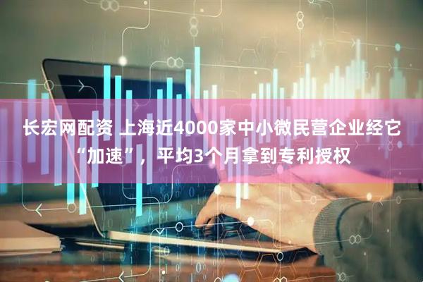 长宏网配资 上海近4000家中小微民营企业经它“加速”，平均3个月拿到专利授权