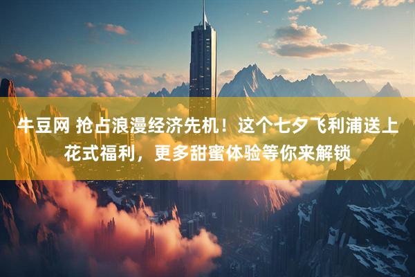 牛豆网 抢占浪漫经济先机！这个七夕飞利浦送上花式福利，更多甜蜜体验等你来解锁