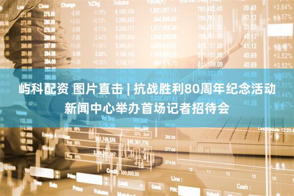 屿科配资 图片直击 | 抗战胜利80周年纪念活动新闻中心举办首场记者招待会