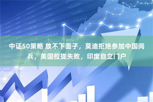 中证50策略 放不下面子，莫迪拒绝参加中国阅兵，美国拉拢失败，印度自立门户