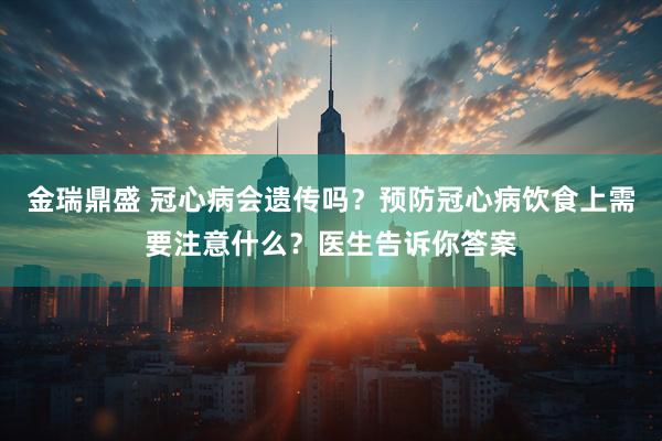 金瑞鼎盛 冠心病会遗传吗？预防冠心病饮食上需要注意什么？医生告诉你答案