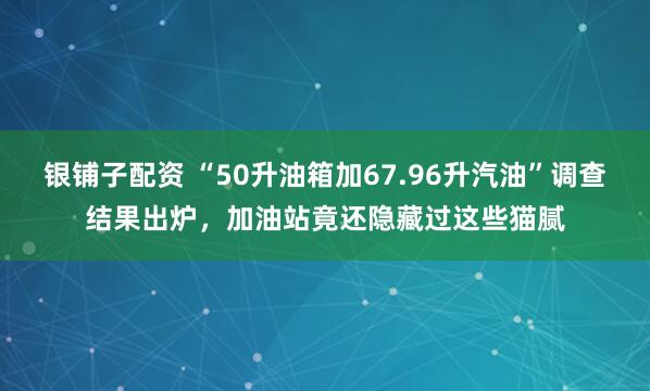 银铺子配资 “50升油箱加67.96升汽油”调查结果出炉，加油站竟还隐藏过这些猫腻
