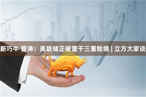 新巧牛 管涛：美联储正被置于三重险境 | 立方大家谈