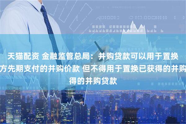 天猫配资 金融监管总局：并购贷款可以用于置换并购方先期支付的并购价款 但不得用于置换已获得的并购贷款