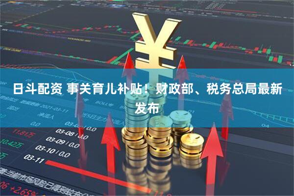 日斗配资 事关育儿补贴！财政部、税务总局最新发布