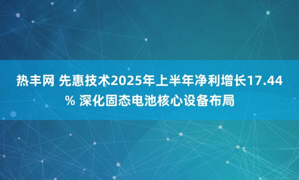 热丰网 先惠技术2025年上半年净利增长17.44% 深化固态电池核心设备布局