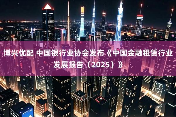 博兴优配 中国银行业协会发布《中国金融租赁行业发展报告（2025）》