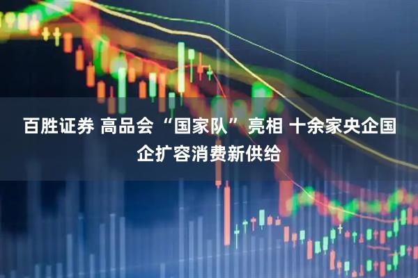 百胜证券 高品会 “国家队” 亮相 十余家央企国企扩容消费新供给